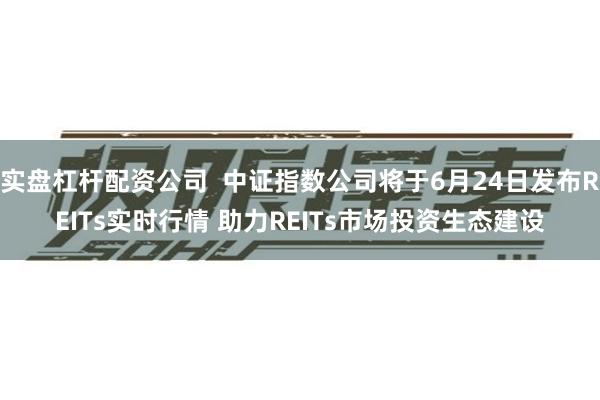 实盘杠杆配资公司  中证指数公司将于6月24日发布REITs实时行情 助力REITs市场投资生态建设