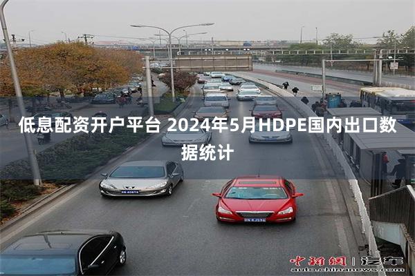 低息配资开户平台 2024年5月HDPE国内出口数据统计