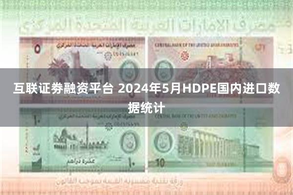 互联证劵融资平台 2024年5月HDPE国内进口数据统计