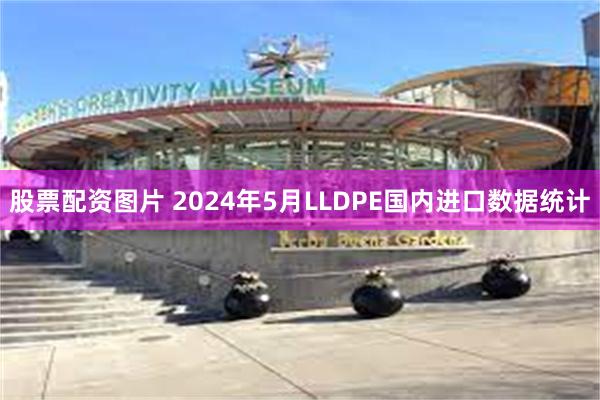 股票配资图片 2024年5月LLDPE国内进口数据统计