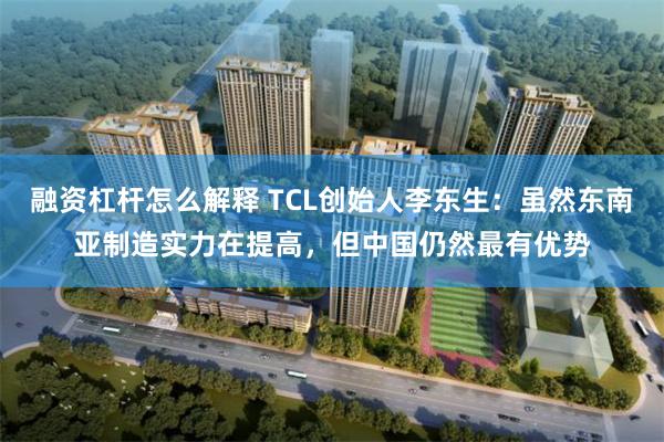 融资杠杆怎么解释 TCL创始人李东生：虽然东南亚制造实力在提高，但中国仍然最有优势