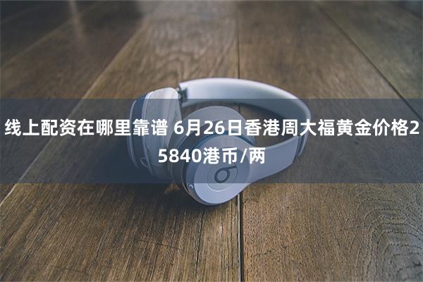 线上配资在哪里靠谱 6月26日香港周大福黄金价格25840港币/两