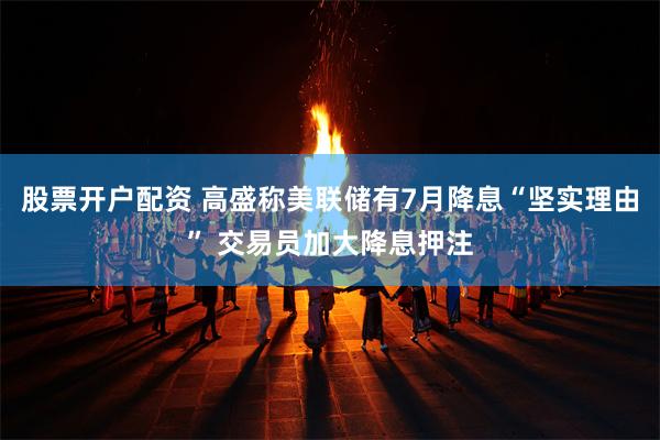 股票开户配资 高盛称美联储有7月降息“坚实理由” 交易员加大降息押注