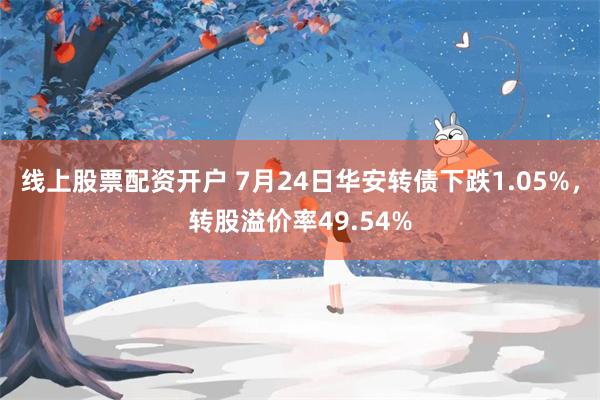 线上股票配资开户 7月24日华安转债下跌1.05%，转股溢价率49.54%