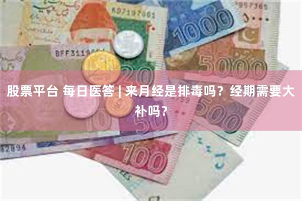 股票平台 每日医答 | 来月经是排毒吗？经期需要大补吗？