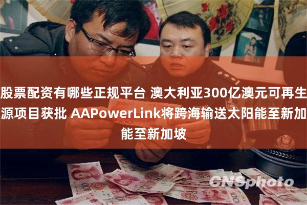 股票配资有哪些正规平台 澳大利亚300亿澳元可再生能源项目获批 AAPowerLink将跨海输送太阳能至新加坡