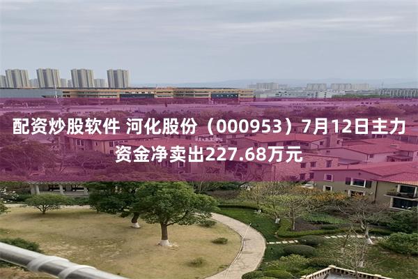 配资炒股软件 河化股份（000953）7月12日主力资金净卖出227.68万元