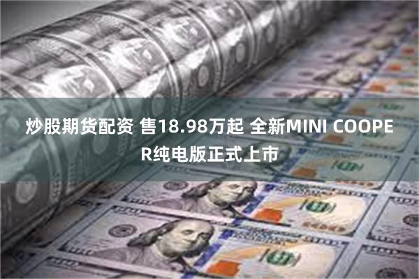 炒股期货配资 售18.98万起 全新MINI COOPER纯电版正式上市