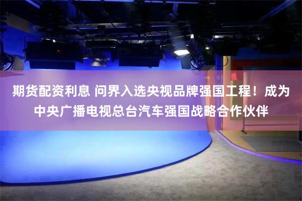 期货配资利息 问界入选央视品牌强国工程！成为中央广播电视总台汽车强国战略合作伙伴