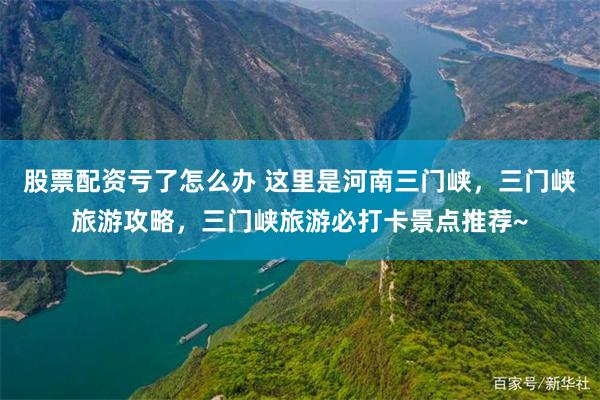 股票配资亏了怎么办 这里是河南三门峡，三门峡旅游攻略，三门峡旅游必打卡景点推荐~