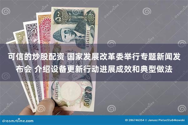 可信的炒股配资 国家发展改革委举行专题新闻发布会 介绍设备更新行动进展成效和典型做法