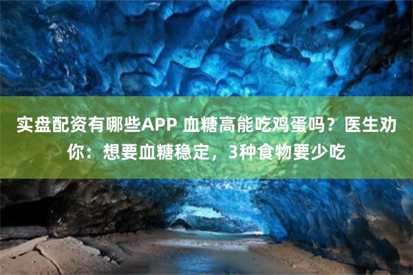 实盘配资有哪些APP 血糖高能吃鸡蛋吗？医生劝你：想要血糖稳定，3种食物要少吃