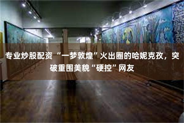 专业炒股配资 “一梦敦煌”火出圈的哈妮克孜，突破重围美貌“硬控”网友