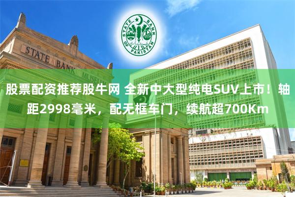 股票配资推荐股牛网 全新中大型纯电SUV上市！轴距2998毫米，配无框车门，续航超700Km