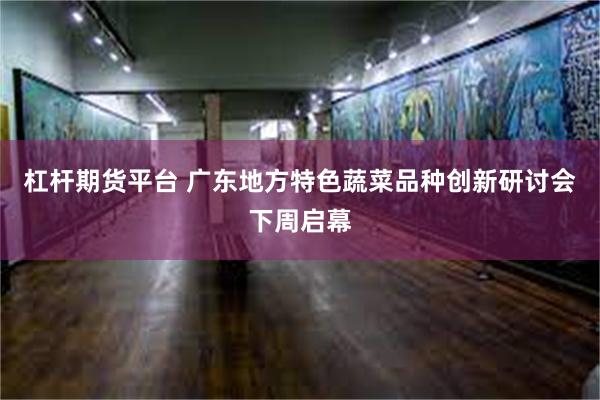 杠杆期货平台 广东地方特色蔬菜品种创新研讨会下周启幕