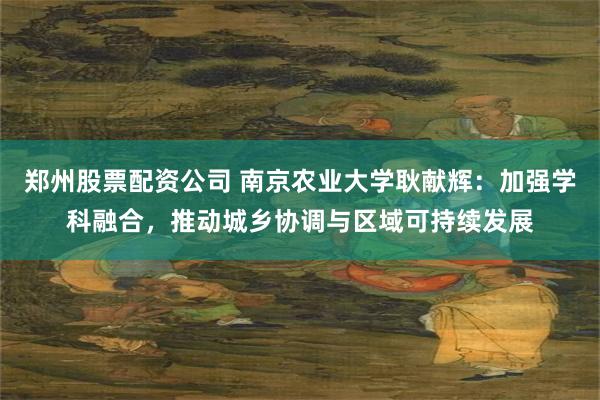 郑州股票配资公司 南京农业大学耿献辉：加强学科融合，推动城乡协调与区域可持续发展