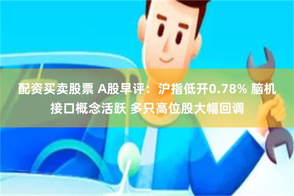 配资买卖股票 A股早评：沪指低开0.78% 脑机接口概念活跃 多只高位股大幅回调