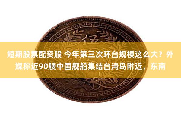 短期股票配资股 今年第三次环台规模这么大？外媒称近90艘中国舰船集结台湾岛附近，东南