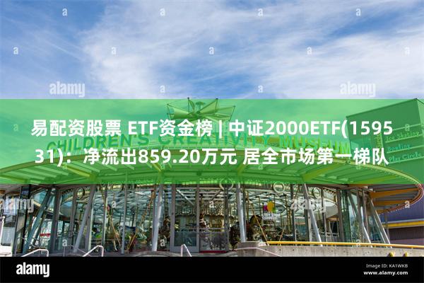 易配资股票 ETF资金榜 | 中证2000ETF(159531)：净流出859.20万元 居全市场第一梯队