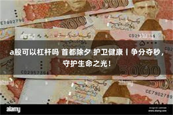 a股可以杠杆吗 首都除夕 护卫健康丨争分夺秒，守护生命之光！