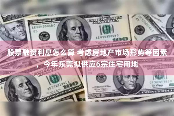 股票融资利息怎么算 考虑房地产市场形势等因素，今年东莞拟供应6宗住宅用地